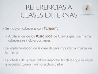 REFERENCIAS A
             CLASES EXTERNAS
• Se   incluyen cabeceras con #import

  •A diferencia de los #include de C evita que una misma
   cabecera se incluya dos veces

• Laimplementación de la clase deberá importar la interfaz de
 la misma

• Lainterfaz de la clase debará importar las clases que se vayan
 a necesitar. Cómo mínimo la clase padre.
 