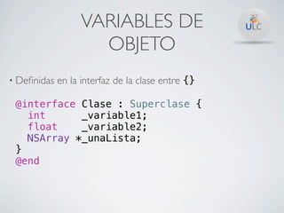 VARIABLES DE
                     OBJETO
• Deﬁnidas   en la interfaz de la clase entre {}

 @interface Clase : Superclase {
   int      _variable1;
   float    _variable2;
   NSArray *_unaLista;
 }
 @end
 
