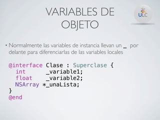 VARIABLES DE
                   OBJETO
• Normalmente   las variables de instancia llevan un _ por
 delante para diferenciarlas de las variables locales

 @interface Clase : Superclase {
   int      _variable1;
   float    _variable2;
   NSArray *_unaLista;
 }
 @end
 