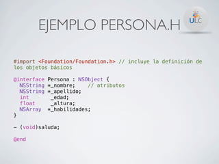 EJEMPLO PERSONA.H

#import <Foundation/Foundation.h> // incluye la definición de
los objetos básicos

@interface   Persona : NSObject {
  NSString   *_nombre;    // atributos
  NSString   *_apellido;
  int         _edad;
  float       _altura;
  NSArray    *_habilidades;
}

- (void)saluda;

@end
 