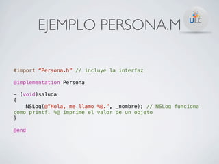 EJEMPLO PERSONA.M

#import “Persona.h” // incluye la interfaz

@implementation Persona

- (void)saluda
{
    NSLog(@”Hola, me llamo %@.”, _nombre); // NSLog funciona
como printf. %@ imprime el valor de un objeto
}

@end
 
