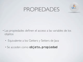 PROPIEDADES


• Laspropiedades deﬁnen el acceso a las variables de los
 objetos

  •   Equivalente a los Getters y Setters de Java

  • Se   acceden como objeto.propiedad
 