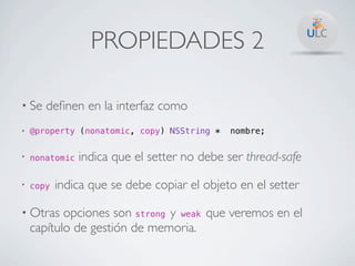 PROPIEDADES 2

• Se   deﬁnen en la interfaz como
•   @property (nonatomic, copy) NSString *   nombre;


•   nonatomic   indica que el setter no debe ser thread-safe
•   copy   indica que se debe copiar el objeto en el setter

• Otras    opciones son strong y weak que veremos en el
    capítulo de gestión de memoria.
 
