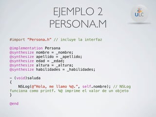 EJEMPLO 2
                 PERSONA.M
#import “Persona.h” // incluye la interfaz

@implementation Persona
@synthesize nombre = _nombre;
@synthesize apellido = _apellido;
@synthesize edad = _edad;
@synthesize altura = _altura;
@synthesize habilidades = _habilidades;

- (void)saluda
{
    NSLog(@”Hola, me llamo %@.”, self.nombre); // NSLog
funciona como printf. %@ imprime el valor de un objeto
}

@end
 