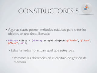 CONSTRUCTORES 5

• Algunas   clases poseen métodos estáticos para crear los
    objetos en una única llamada:
•   NSArray *lista = [NSArray arrayWithObjects:@”Pablo”, @”Juan”,
    @”Pepe”, nil];


    • Estas   llamadas no actuan igual que alloc   init.


      • Veremos    las diferencias en el capítulo de gestión de
        memoria
 