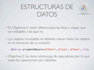 ESTRUCTURAS DE
                 DATOS
• EnObjective-C estan diferenciadas las listas y mapas que
 son editables y las que no

• Losobjetos inmutables se deberán indicar todos los objetos
 en el momento de su creación
 •   [NSArray arrayWithObjects:@”Pablo”, @”Juan”, @”Pepe”, nil];


• Objective-C no tiene sobrecarga de operadores por lo que
 todas las operaciones son métodos
 