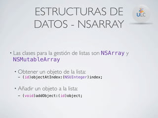 ESTRUCTURAS DE
             DATOS - NSARRAY

• Las   clases para la gestión de listas son NSArray y
 NSMutableArray

  • Obtener    un objeto de la lista:
   - (id)objectAtIndex:(NSUInteger)index;


  • Añadir   un objeto a la lista:
   - (void)addObject:(id)object;
 