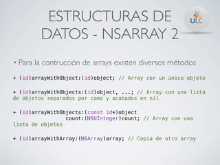 ESTRUCTURAS DE
          DATOS - NSARRAY 2
• Para   la contrucción de arrays existen diversos métodos
+ (id)arrayWithObject:(id)object; // Array con un único objeto

+ (id)arrayWithObjects:(id)object, ...; // Array con una lista
de objetos separados por coma y acabados en nil

+ (id)arrayWithObjects:(const id*)object
                 count:(NSUInteger)count; // Array con una
lista de objetos

+ (id)arrayWithArray:(NSArray)array; // Copia de otro array
 