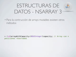 ESTRUCTURAS DE
         DATOS - NSARRAY 3
• Para
     la contrucción de arrays mutables existen otros
 métodos



+ (id)arrayWithCapacity:(NSUInteger)capacity; // Array con n
posiciones reservadas
 
