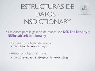 ESTRUCTURAS DE
                 DATOS -
              NSDICTIONARY
• Las   clases para la gestión de mapas son NSDictionary y
 NSMutableDictionary

  • Obtener   un objeto del mapa:
   - (id)objectForKey:(id)key;


  • Añadir   un objeto al mapa:
   - (void)setObject:(id)object forKey:(id)key;
 
