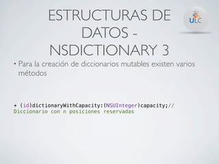 ESTRUCTURAS DE
               DATOS -
           NSDICTIONARY 3
• Para
     la creación de diccionarios mutables existen varios
 métodos


+ (id)dictionaryWithCapacity:(NSUInteger)capacity;//
Diccionario con n posiciones reservadas
 