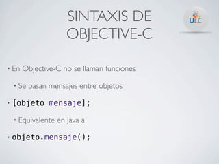 SINTAXIS DE
                       OBJECTIVE-C

• En   Objective-C no se llaman funciones

    • Se   pasan mensajes entre objetos

•   [objeto mensaje];

    • Equivalente   en Java a

•   objeto.mensaje();
 