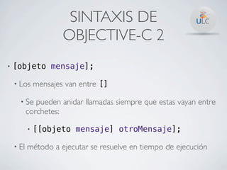 SINTAXIS DE
                       OBJECTIVE-C 2
•   [objeto mensaje];

    • Los      mensajes van entre []

      • Se    pueden anidar llamadas siempre que estas vayan entre
           corchetes:

           •   [[objeto mensaje] otroMensaje];

    • El   método a ejecutar se resuelve en tiempo de ejecución
 