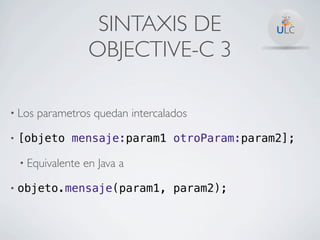 SINTAXIS DE
                     OBJECTIVE-C 3

• Los   parametros quedan intercalados

•   [objeto mensaje:param1 otroParam:param2];

    • Equivalente   en Java a

•   objeto.mensaje(param1, param2);
 