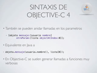 SINTAXIS DE
                     OBJECTIVE-C 4
• También      se pueden anidar llamadas en los parametros
    •   [objeto mensaje:[usuario nombre]
              otroParam:[lista objectAtIndex:0]];


• Equivalente     en Java a
•   objeto.mensaje(usuario.nombre(), lista[0]);


• En   Objective-C se suelen generar llamadas a funciones muy
    verbosas
 