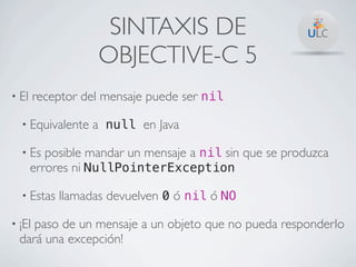 SINTAXIS DE
                   OBJECTIVE-C 5
• El    receptor del mensaje puede ser nil

  • Equivalente   a null en Java

  • Es    posible mandar un mensaje a nil sin que se produzca
       errores ni NullPointerException

  • Estas   llamadas devuelven 0 ó nil ó NO

• ¡Elpaso de un mensaje a un objeto que no pueda responderlo
  dará una excepción!
 