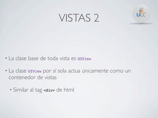VISTAS 2


• La   clase base de toda vista es UIView

• La
   clase UIView por sí sola actua únicamente como un
 contenedor de vistas

  • Similar   al tag <div> de html
 