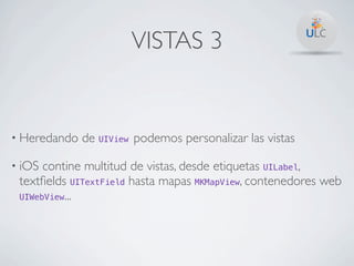 VISTAS 3


• Heredando   de UIView podemos personalizar las vistas

• iOS contine multitud de vistas, desde etiquetas UILabel,
 textﬁelds UITextField hasta mapas MKMapView, contenedores web
 UIWebView...
 