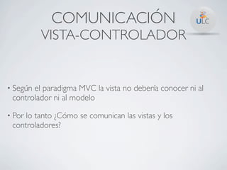 COMUNICACIÓN
          VISTA-CONTROLADOR


• Segúnel paradigma MVC la vista no debería conocer ni al
 controlador ni al modelo

• Porlo tanto ¿Cómo se comunican las vistas y los
 controladores?
 