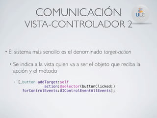 COMUNICACIÓN
              VISTA-CONTROLADOR 2

• El   sistema más sencillo es el denominado target-action

  • Se    indica a la vista quien va a ser el objeto que reciba la
       acción y el método
       •   [_button addTarget:self
                       action:@selector(buttonClicked:)
             forControlEvents:UIControlEventAllEvents];
 