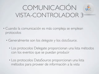 COMUNICACIÓN
       VISTA-CONTROLADOR 3
• Cuando la comunicación es más compleja se emplean
 protocolos

 • Generalmente   son los delegate y los dataSource.

   • Losprotocolos Delegate proporcionan una lista métodos
    con los eventos que se puedan producir

   • Los
       protocolos DataSource proporcionan una lista
    métodos para proveer de información a la vista
 