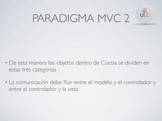 PARADIGMA MVC 2


• De esta manera los objetos dentro de Cocoa se dividen en
 estas tres categorias

• Lacomunicación debe ﬂuir entre el modelo y el controlador y
 entre el controlador y la vista
 