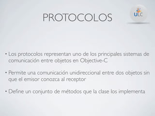 PROTOCOLOS


• Los
    protocolos representan uno de los principales sistemas de
 comunicación entre objetos en Objective-C

• Permiteuna comunicación unidireccional entre dos objetos sin
 que el emisor conozca al receptor

• Deﬁne   un conjunto de métodos que la clase los implementa
 