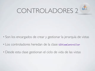 CONTROLADORES 2


• Son   los encargados de crear y gestionar la jerarquía de vistas

• Los   controladores heredan de la clase UIViewController

• Desde    esta clase gestionan el ciclo de vida de las vistas
 