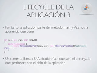 LIFECYCLE DE LA
                   APLICACIÓN 3
• Portanto la aplicación parte del método main(). Veamos la
 apariencia que tiene

int main(int argc, char *argv[])
{
    @autoreleasepool {
        return UIApplicationMain(argc, argv, nil, NSStringFromClass([AppDelegate
class]));
    }
}



• Unicamente llama a UIAplicatiónMain que será el encargado
 que gestionar todo el ciclo de la aplicación
 