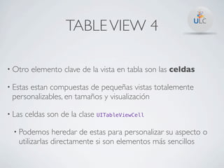 TABLE VIEW 4

• Otro    elemento clave de la vista en tabla son las celdas

• Estas
      estan compuestas de pequeñas vistas totalemente
 personalizables, en tamaños y visualización

• Las   celdas son de la clase UITableViewCell

  • Podemos    heredar de estas para personalizar su aspecto o
   utilizarlas directamente si son elementos más sencillos
 