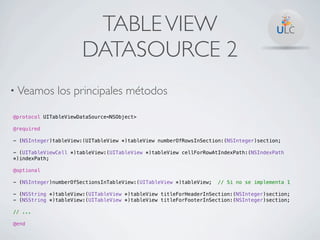 TABLE VIEW
                      DATASOURCE 2
• Veamos      los principales métodos

@protocol UITableViewDataSource<NSObject>

@required

- (NSInteger)tableView:(UITableView *)tableView numberOfRowsInSection:(NSInteger)section;

- (UITableViewCell *)tableView:(UITableView *)tableView cellForRowAtIndexPath:(NSIndexPath
*)indexPath;

@optional

- (NSInteger)numberOfSectionsInTableView:(UITableView *)tableView;   // Si no se implementa 1

- (NSString *)tableView:(UITableView *)tableView titleForHeaderInSection:(NSInteger)section;
- (NSString *)tableView:(UITableView *)tableView titleForFooterInSection:(NSInteger)section;

// ...

@end
 