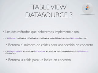 TABLE VIEW
                         DATASOURCE 3

• Los     dos métodos que deberemos implementar son:
•   - (NSInteger)tableView:(UITableView *)tableView numberOfRowsInSection:(NSInteger)section;



    • Retorna       el número de celdas para una sección en concreto
•   - (UITableViewCell *)tableView:(UITableView *)tableView cellForRowAtIndexPath:(NSIndexPath
    *)indexPath;



    • Retorna       la celda para un indice en concreto
 