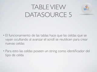 TABLE VIEW
               DATASOURCE 5

• El
   funcionamiento de las tablas hace que las celdas que se
 vayan ocultando al avanzar el scroll se reutilicen para crear
 nuevas celdas

• Paraesto las celdas poseen un string como identiﬁcador del
 tipo de celda
 