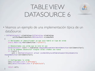 TABLE VIEW
                      DATASOURCE 6
• Veamos un ejemplo de una implementación típica de un
 dataSource:
- (UITableViewCell *)tableView:(UITableView *)tableView
         cellForRowAtIndexPath:(NSIndexPath *)indexPath
{
    // Declaramos un identificador ya que solo habrá un tipo de celda
    static NSString *CellIdentifier = @"Cell";

    // Desencolamos una celda que no este en uso
    UITableViewCell *cell = [tableView dequeueReusableCellWithIdentifier:CellIdentifier];
    // Si no podemos desencolar ninguna celda creamos una nueva
    if (!cell) {
        cell = [[UITableViewCell alloc] initWithStyle:UITableViewCellStyleSubtitle
reuseIdentifier:CellIdentifier];
    }

    // Configuramos la celda
    cell.textLabel.text = @"Prueba";
    cell.detailTextLabel.text = @"Subtítulo";

    return cell;
}
 