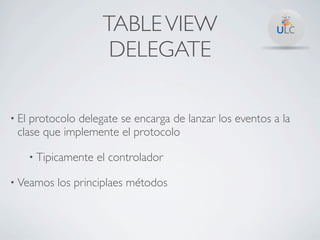 TABLE VIEW
                         DELEGATE

• Elprotocolo delegate se encarga de lanzar los eventos a la
 clase que implemente el protocolo

       • Tipicamente   el controlador

• Veamos    los principlaes métodos
 