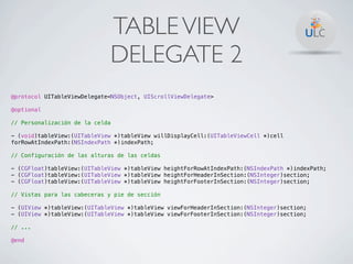 TABLE VIEW
                             DELEGATE 2
@protocol UITableViewDelegate<NSObject, UIScrollViewDelegate>

@optional

// Personalización de la celda

- (void)tableView:(UITableView *)tableView willDisplayCell:(UITableViewCell *)cell
forRowAtIndexPath:(NSIndexPath *)indexPath;

// Configuración de las alturas de las celdas

- (CGFloat)tableView:(UITableView *)tableView heightForRowAtIndexPath:(NSIndexPath *)indexPath;
- (CGFloat)tableView:(UITableView *)tableView heightForHeaderInSection:(NSInteger)section;
- (CGFloat)tableView:(UITableView *)tableView heightForFooterInSection:(NSInteger)section;

// Vistas para las cabeceras y pie de sección

- (UIView *)tableView:(UITableView *)tableView viewForHeaderInSection:(NSInteger)section;
- (UIView *)tableView:(UITableView *)tableView viewForFooterInSection:(NSInteger)section;

// ...

@end
 