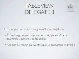 TABLE VIEW
                     DELEGATE 3

• En   principio no requiere ningún método obligatorio

 • Sinembargo estos métodos permiten personalizar la
   apariencia y tamaños de las celdas

 • Además     de recibir los eventos que se produzcan en la tabla
 