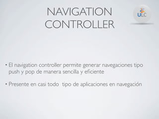 NAVIGATION
                  CONTROLLER


• El
   navigation controller permite generar navegaciones tipo
 push y pop de manera sencilla y eﬁciente

• Presente   en casi todo tipo de aplicaciones en navegación
 