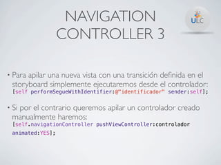 NAVIGATION
                  CONTROLLER 3

• Paraapilar una nueva vista con una transición deﬁnida en el
 storyboard simplemente ejecutaremos desde el controlador:
 [self performSegueWithIdentifier:@"identificador" sender:self];


• Si
  por el contrario queremos apilar un controlador creado
 manualmente haremos:
 [self.navigationController pushViewController:controlador
 animated:YES];
 
