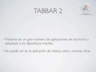 TABBAR 2



• Presente
         en un gran número de aplicaciones de escritorio y
 adaptado a los dipositivos móviles

• Se   puede ver en la aplicación de música, reloj y muchas otras
 