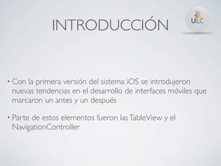 INTRODUCCIÓN


• Conla primera versión del sistema iOS se introdujeron
 nuevas tendencias en el desarrollo de interfaces móviles que
 marcaron un antes y un después

• Parte
      de estos elementos fueron las TableView y el
 NavigationController
 