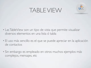 TABLE VIEW

• Las TableViewson un tipo de vista que permite visualizar
 diversos elementos en una lista ó tabla

• El
   uso más sencillo es el que se puede apreciar en la aplicación
 de contactos

• Sin
    embargo es empleado en otros muchos ejemplos más
 complejos, mensajes, etc
 