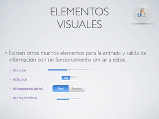 ELEMENTOS
                            VISUALES

• Existen
        otros muchos elementos para la entrada y salida de
 información con un funcionamiento similar a estos
  •   UISlider


  •   UISwitch


  •   UISegmentedControl


  •   UIProgressView
 