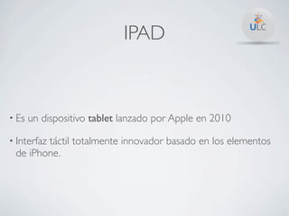 IPAD



• Es   un dispositivo tablet lanzado por Apple en 2010

• Interfaz
        táctil totalmente innovador basado en los elementos
 de iPhone.
 