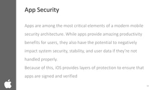 App Security
Apps are among the most critical elements of a modern mobile
security architecture. While apps provide amazing productivity
benefits for users, they also have the potential to negatively
impact system security, stability, and user data if they’re not
handled properly.
Because of this, iOS provides layers of protection to ensure that
apps are signed and verified
10
 