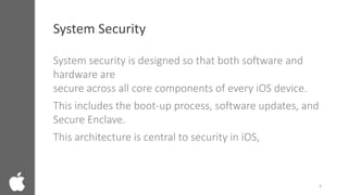 System Security
System security is designed so that both software and
hardware are
secure across all core components of every iOS device.
This includes the boot-up process, software updates, and
Secure Enclave.
This architecture is central to security in iOS,
4
 