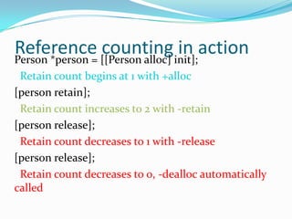 Reference [[Person alloc] init];action
Person *person =
                 counting in
 Retain count begins at 1 with +alloc
[person retain];
 Retain count increases to 2 with -retain
[person release];
 Retain count decreases to 1 with -release
[person release];
 Retain count decreases to 0, -dealloc automatically
called
 