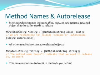 Method Names & Autorelease
 Methods whose names includes alloc, copy, or new return a retained
  object that the caller needs to release

NSMutableString *string = [[NSMutableString alloc] init];
// We are responsible for calling -release or -autorelease
[string autorelease];

 All other methods return autoreleased objects

NSMutableString *string = [NSMutableString string];
// The method name doesn’t indicate that we need to release
it, so don’t

 This is a convention- follow it in methods you define!
 
