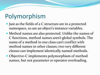 Polymorphism
 Just as the fields of a C structure are in a protected
  namespace, so are an object’s instance variables.
 Method names are also protected. Unlike the names of
  C functions, method names aren’t global symbols. The
  name of a method in one class can’t conflict with
  method names in other classes; two very different
  classes can implement identically named methods.
 Objective-C implements polymorphism of method
  names, but not parameter or operator overloading.
 