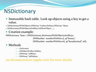 NSDictionary
 Immutable hash table. Look up objects using a key to get a
   value.
+ (id)dictionaryWithObjects:(NSArray *)values forKeys:(NSArray *)keys;
+ (id)dictionaryWithObjectsAndKeys:(id)firstObject, ...;
 Creation example:
NSDictionary *base = [NSDictionary dictionaryWithObjectsAndKeys:
                          [NSNumber numberWithInt:2], @“binary”,
                          [NSNumber numberWithInt:16], @“hexadecimal”, nil];
 Methods
              - (int)count;
              - (id)objectForKey:(id)key;
              - (NSArray *)allKeys;
              - (NSArray *)allValues;
see documentation (apple.com) for more details
 